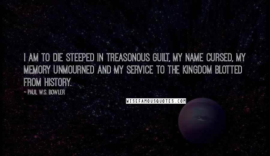 Paul W.S. Bowler Quotes: I am to die steeped in treasonous guilt, my name cursed, my memory unmourned and my service to The Kingdom blotted from history.