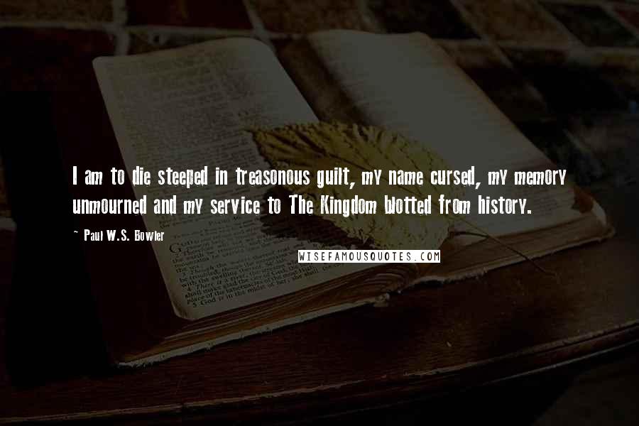 Paul W.S. Bowler Quotes: I am to die steeped in treasonous guilt, my name cursed, my memory unmourned and my service to The Kingdom blotted from history.