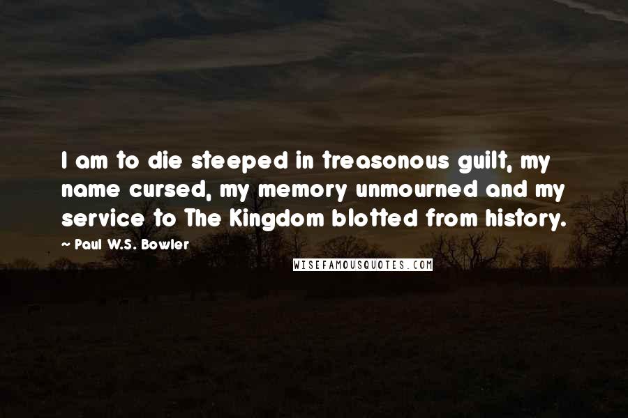 Paul W.S. Bowler Quotes: I am to die steeped in treasonous guilt, my name cursed, my memory unmourned and my service to The Kingdom blotted from history.