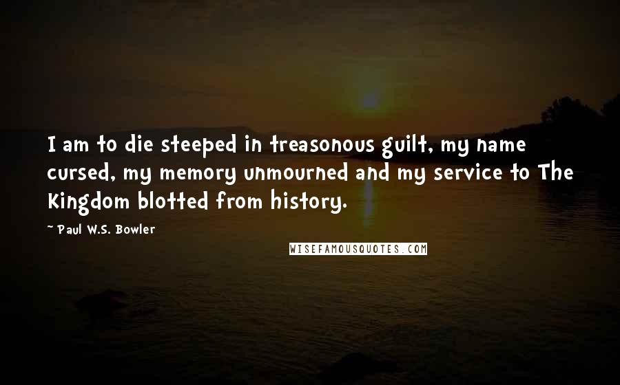 Paul W.S. Bowler Quotes: I am to die steeped in treasonous guilt, my name cursed, my memory unmourned and my service to The Kingdom blotted from history.