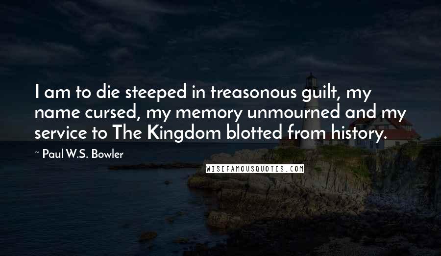 Paul W.S. Bowler Quotes: I am to die steeped in treasonous guilt, my name cursed, my memory unmourned and my service to The Kingdom blotted from history.