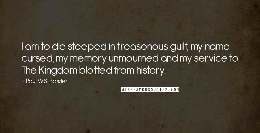 Paul W.S. Bowler Quotes: I am to die steeped in treasonous guilt, my name cursed, my memory unmourned and my service to The Kingdom blotted from history.