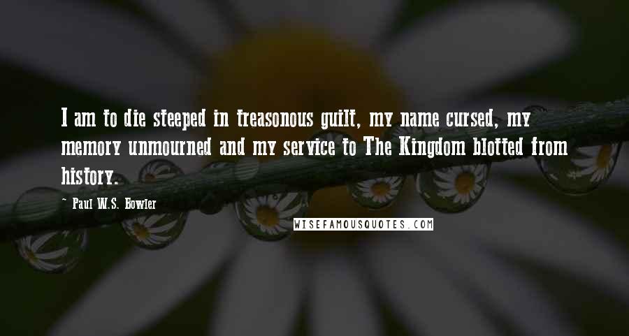 Paul W.S. Bowler Quotes: I am to die steeped in treasonous guilt, my name cursed, my memory unmourned and my service to The Kingdom blotted from history.