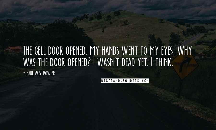 Paul W.S. Bowler Quotes: The cell door opened. My hands went to my eyes. Why was the door opened? I wasn't dead yet. I think.