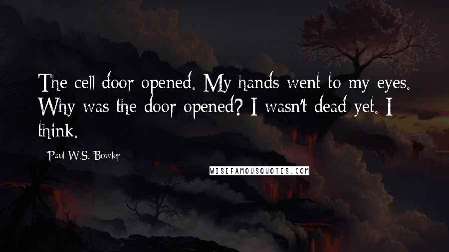 Paul W.S. Bowler Quotes: The cell door opened. My hands went to my eyes. Why was the door opened? I wasn't dead yet. I think.