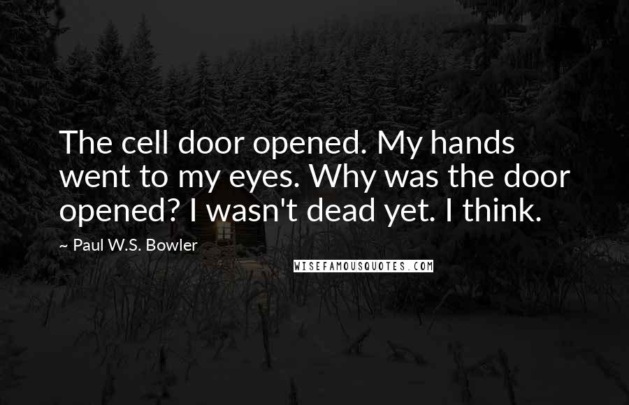 Paul W.S. Bowler Quotes: The cell door opened. My hands went to my eyes. Why was the door opened? I wasn't dead yet. I think.