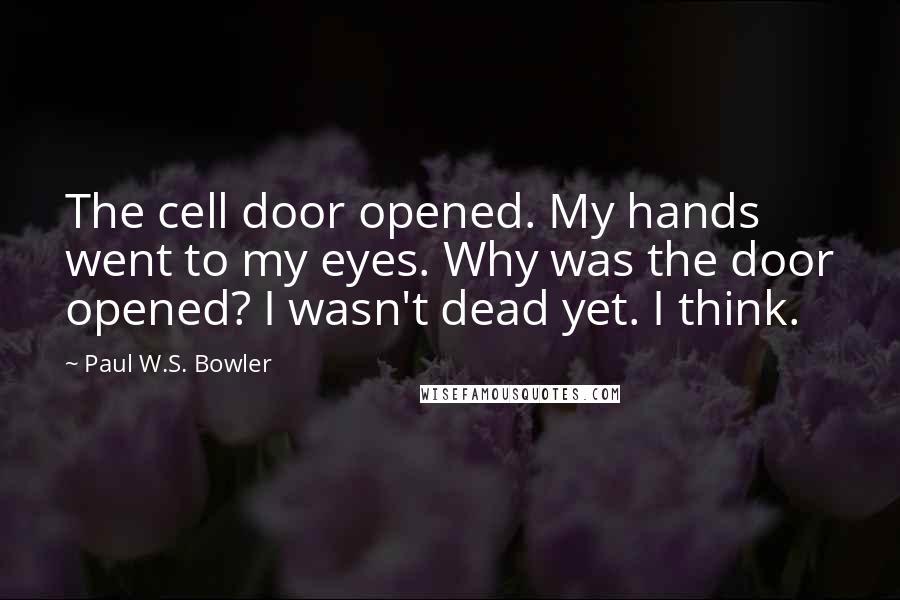 Paul W.S. Bowler Quotes: The cell door opened. My hands went to my eyes. Why was the door opened? I wasn't dead yet. I think.