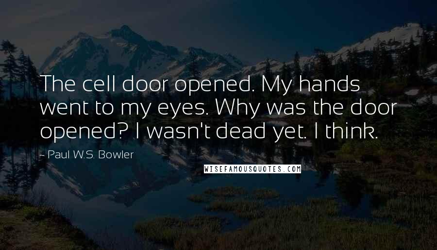 Paul W.S. Bowler Quotes: The cell door opened. My hands went to my eyes. Why was the door opened? I wasn't dead yet. I think.