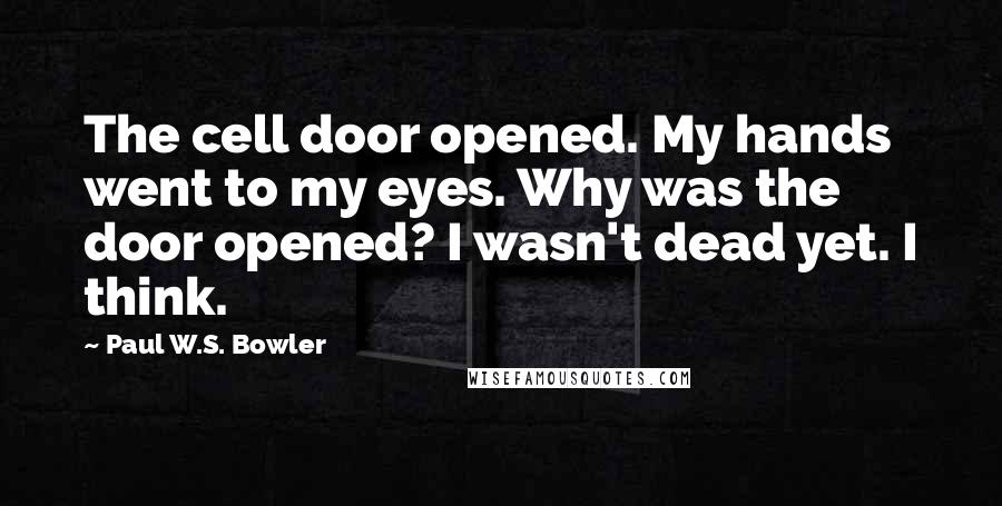 Paul W.S. Bowler Quotes: The cell door opened. My hands went to my eyes. Why was the door opened? I wasn't dead yet. I think.