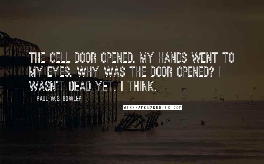 Paul W.S. Bowler Quotes: The cell door opened. My hands went to my eyes. Why was the door opened? I wasn't dead yet. I think.