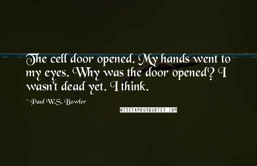 Paul W.S. Bowler Quotes: The cell door opened. My hands went to my eyes. Why was the door opened? I wasn't dead yet. I think.