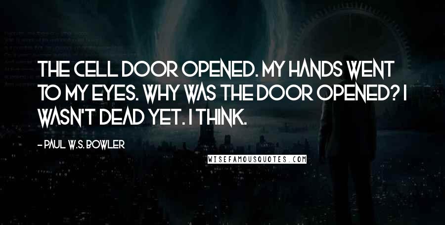 Paul W.S. Bowler Quotes: The cell door opened. My hands went to my eyes. Why was the door opened? I wasn't dead yet. I think.