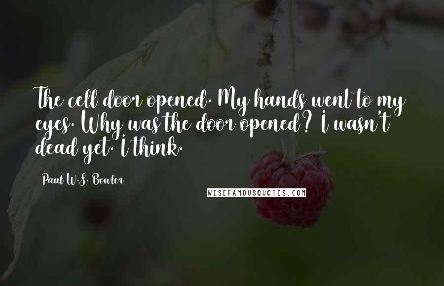 Paul W.S. Bowler Quotes: The cell door opened. My hands went to my eyes. Why was the door opened? I wasn't dead yet. I think.