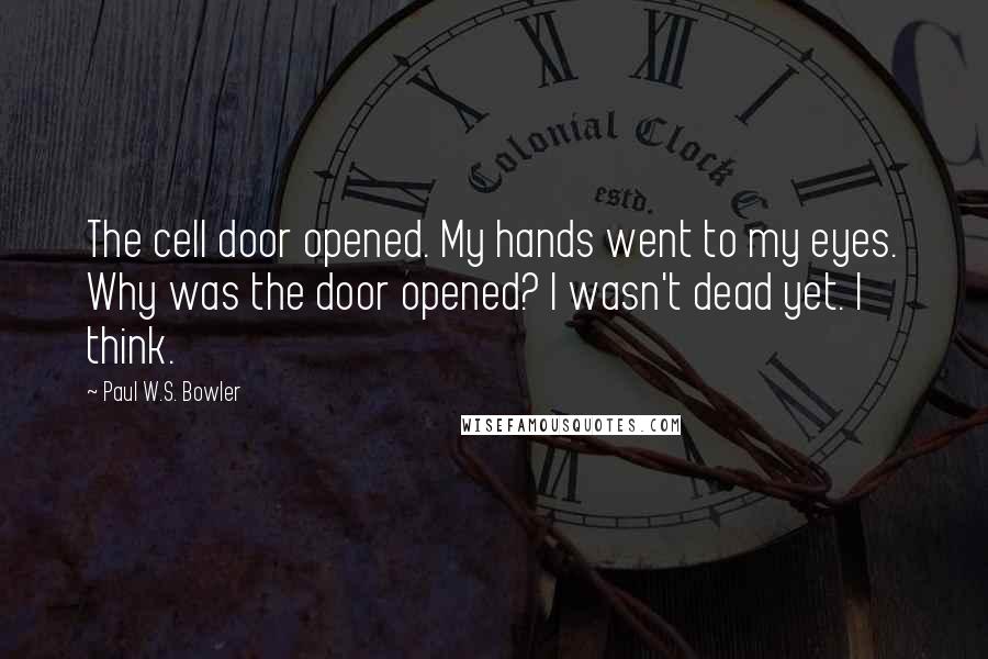 Paul W.S. Bowler Quotes: The cell door opened. My hands went to my eyes. Why was the door opened? I wasn't dead yet. I think.