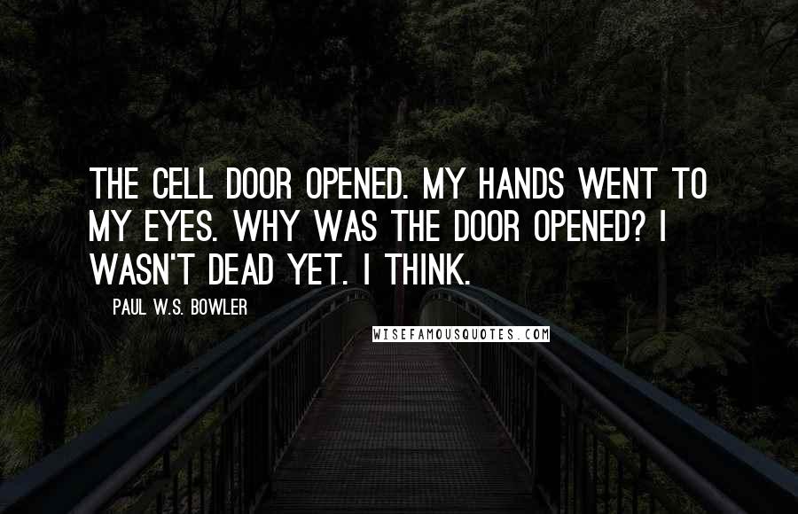 Paul W.S. Bowler Quotes: The cell door opened. My hands went to my eyes. Why was the door opened? I wasn't dead yet. I think.