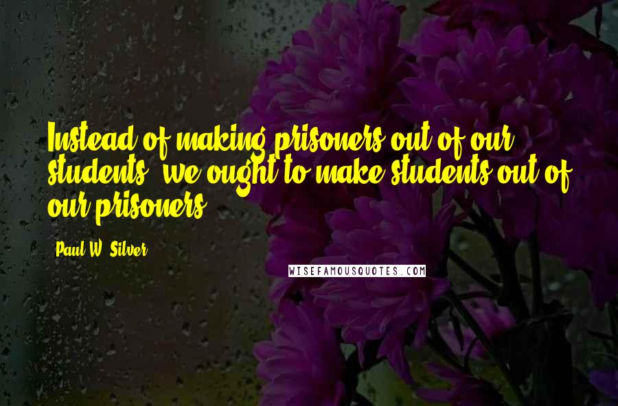 Paul W. Silver Quotes: Instead of making prisoners out of our students, we ought to make students out of our prisoners.