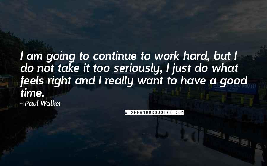 Paul Walker Quotes: I am going to continue to work hard, but I do not take it too seriously, I just do what feels right and I really want to have a good time.