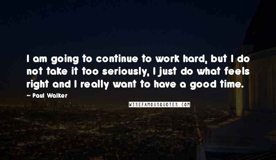 Paul Walker Quotes: I am going to continue to work hard, but I do not take it too seriously, I just do what feels right and I really want to have a good time.