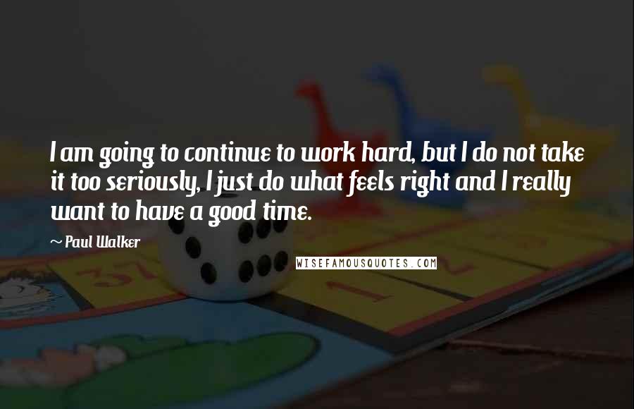 Paul Walker Quotes: I am going to continue to work hard, but I do not take it too seriously, I just do what feels right and I really want to have a good time.