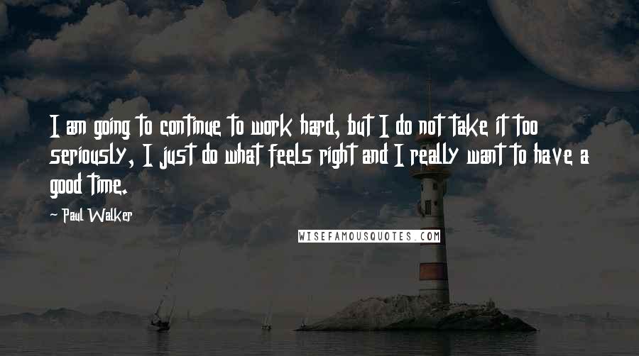 Paul Walker Quotes: I am going to continue to work hard, but I do not take it too seriously, I just do what feels right and I really want to have a good time.