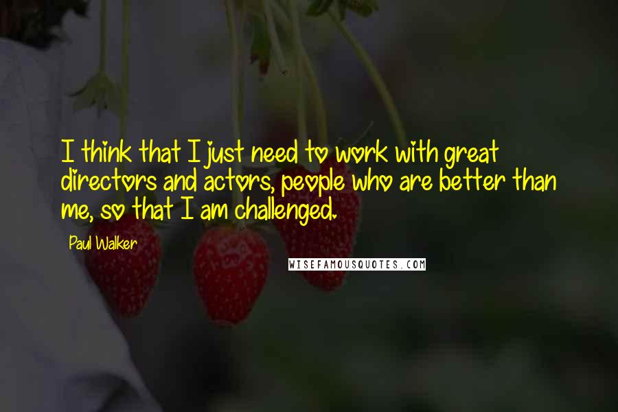 Paul Walker Quotes: I think that I just need to work with great directors and actors, people who are better than me, so that I am challenged.