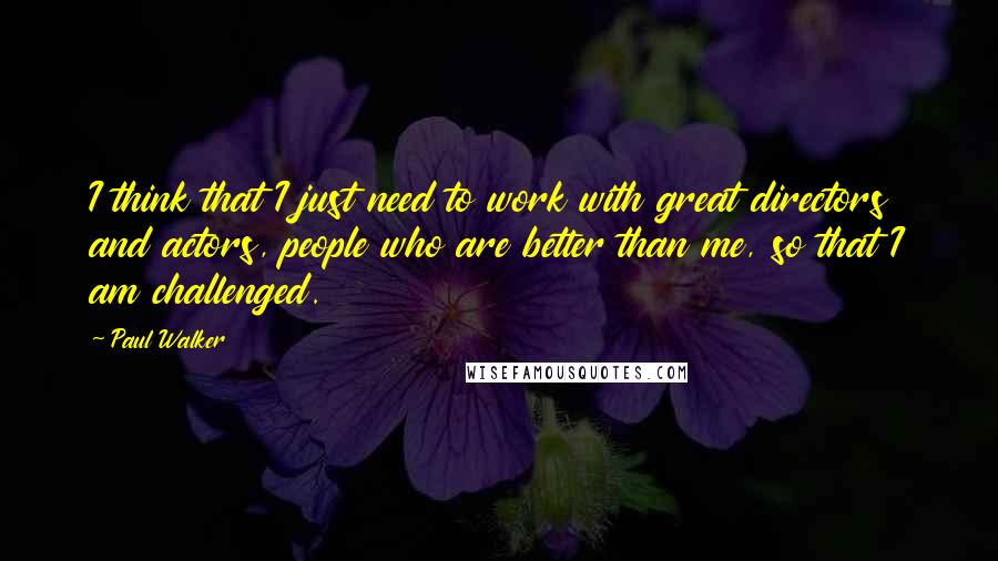 Paul Walker Quotes: I think that I just need to work with great directors and actors, people who are better than me, so that I am challenged.