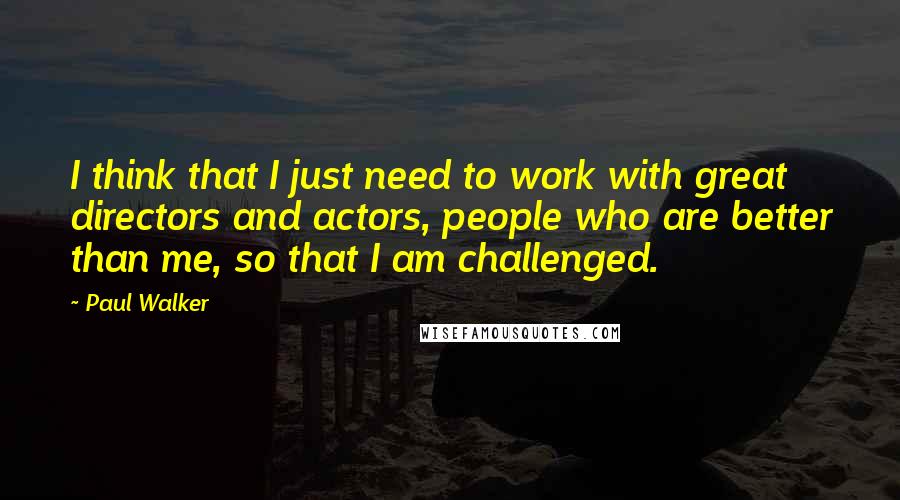 Paul Walker Quotes: I think that I just need to work with great directors and actors, people who are better than me, so that I am challenged.