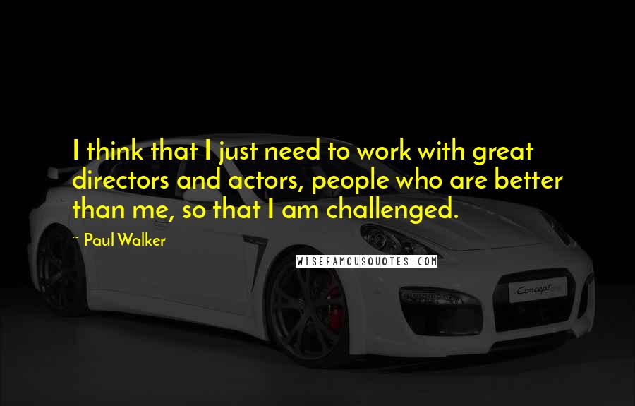 Paul Walker Quotes: I think that I just need to work with great directors and actors, people who are better than me, so that I am challenged.