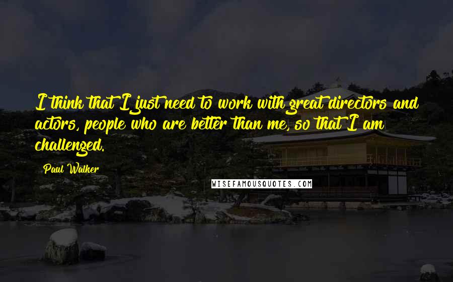 Paul Walker Quotes: I think that I just need to work with great directors and actors, people who are better than me, so that I am challenged.