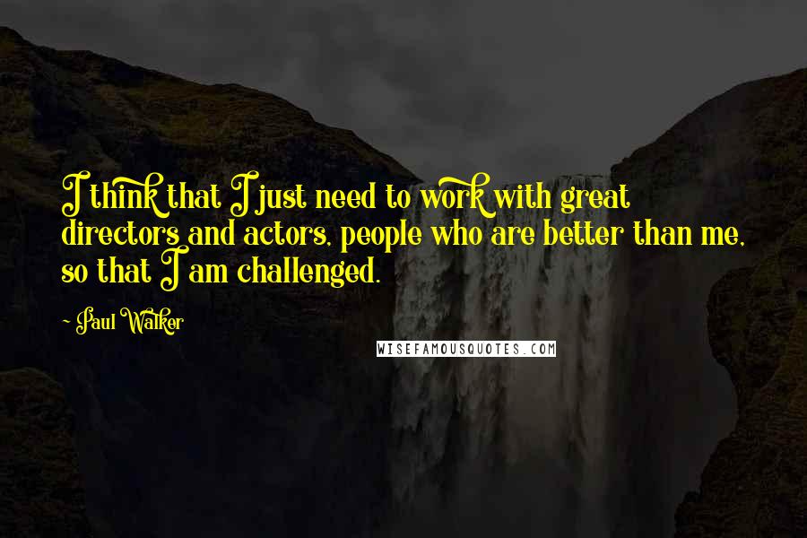 Paul Walker Quotes: I think that I just need to work with great directors and actors, people who are better than me, so that I am challenged.