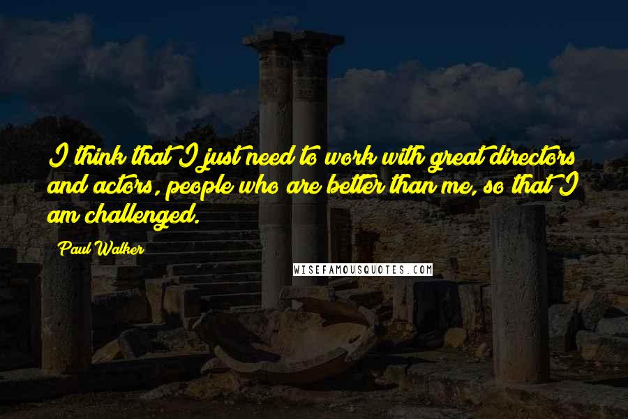 Paul Walker Quotes: I think that I just need to work with great directors and actors, people who are better than me, so that I am challenged.