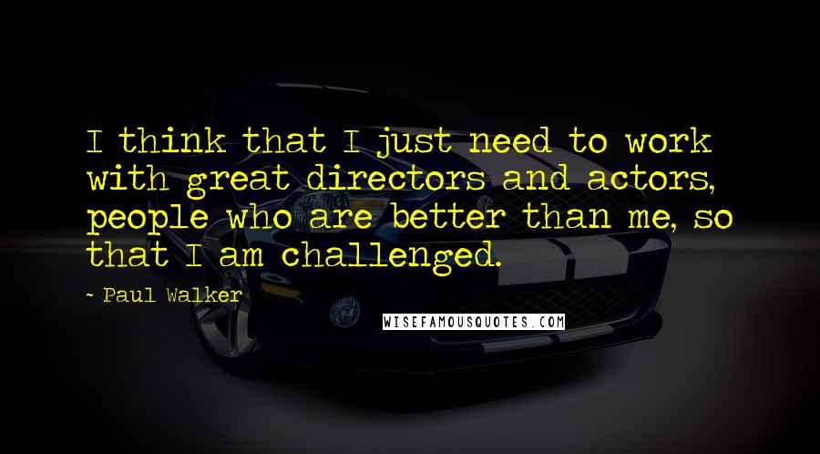 Paul Walker Quotes: I think that I just need to work with great directors and actors, people who are better than me, so that I am challenged.