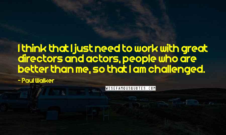 Paul Walker Quotes: I think that I just need to work with great directors and actors, people who are better than me, so that I am challenged.