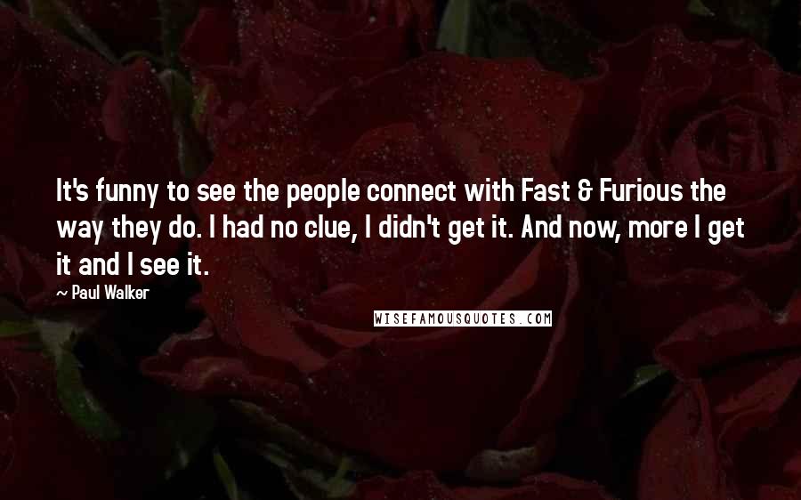 Paul Walker Quotes: It's funny to see the people connect with Fast & Furious the way they do. I had no clue, I didn't get it. And now, more I get it and I see it.