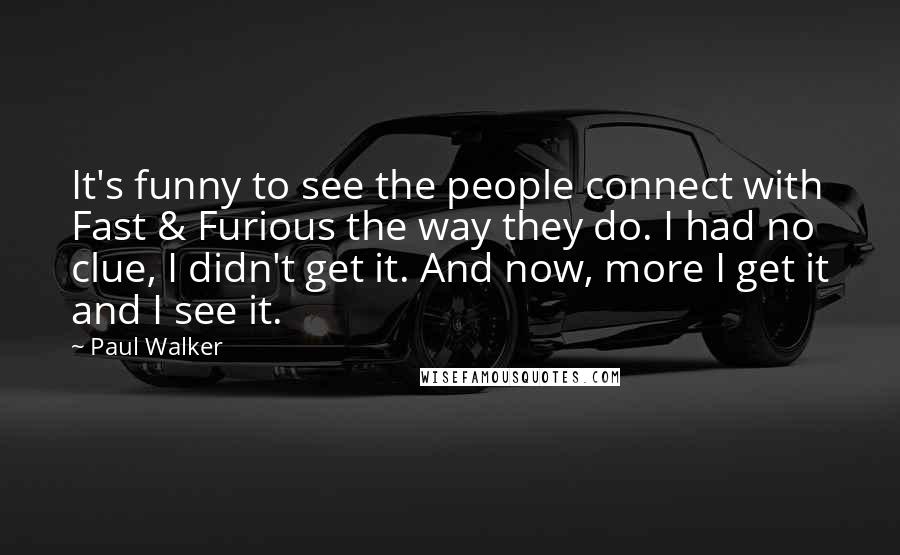 Paul Walker Quotes: It's funny to see the people connect with Fast & Furious the way they do. I had no clue, I didn't get it. And now, more I get it and I see it.