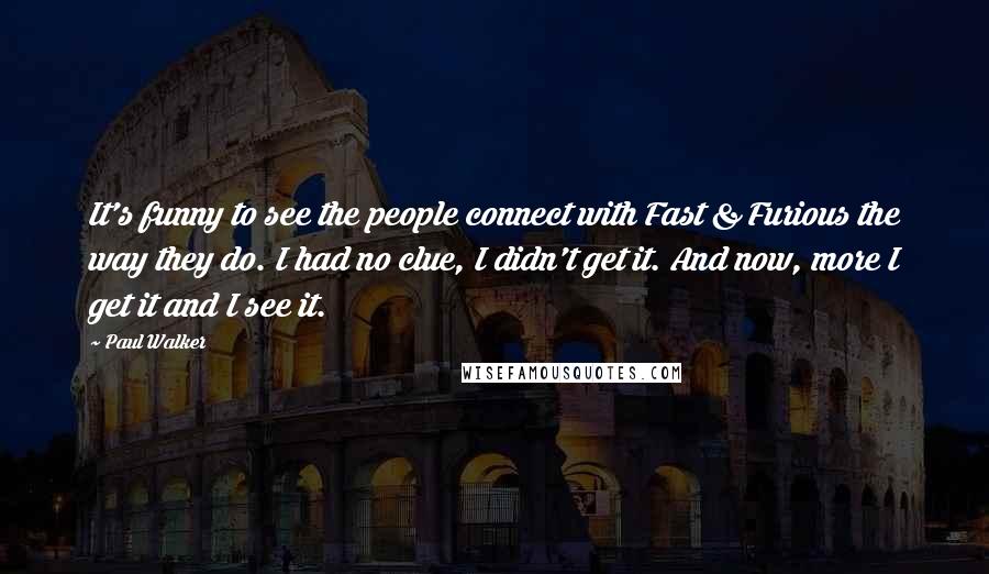 Paul Walker Quotes: It's funny to see the people connect with Fast & Furious the way they do. I had no clue, I didn't get it. And now, more I get it and I see it.