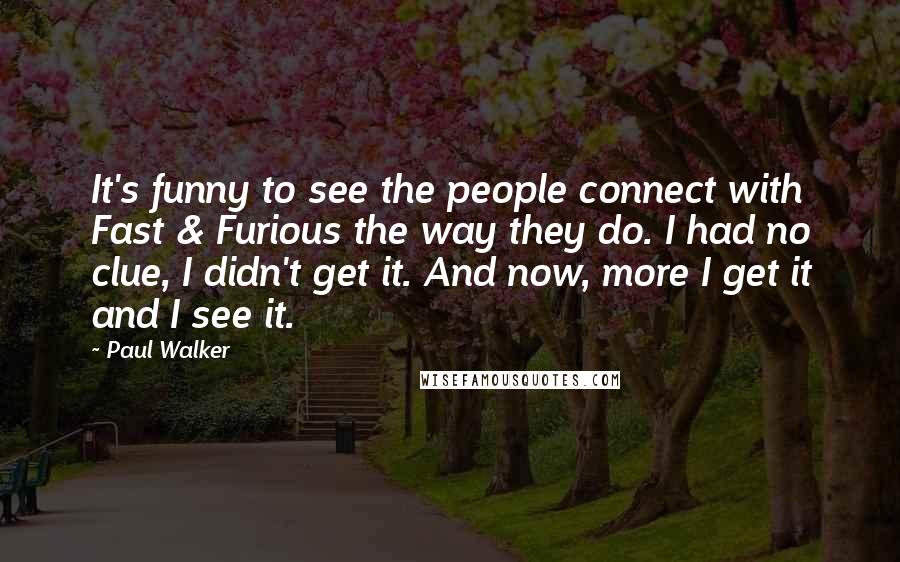 Paul Walker Quotes: It's funny to see the people connect with Fast & Furious the way they do. I had no clue, I didn't get it. And now, more I get it and I see it.