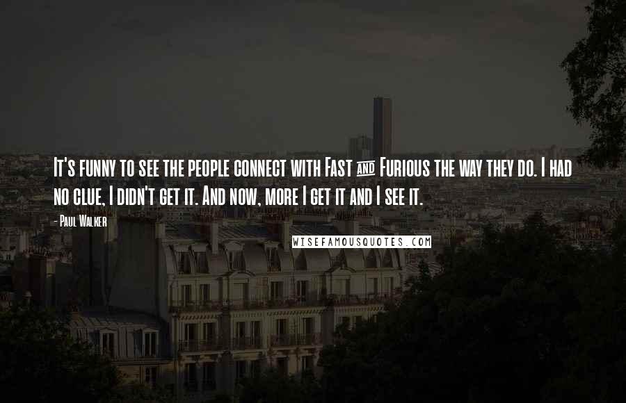 Paul Walker Quotes: It's funny to see the people connect with Fast & Furious the way they do. I had no clue, I didn't get it. And now, more I get it and I see it.