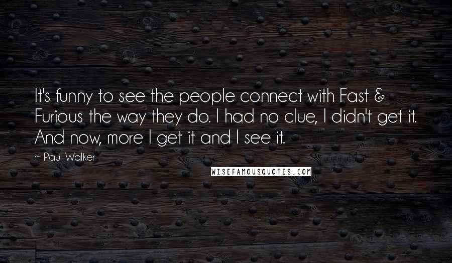 Paul Walker Quotes: It's funny to see the people connect with Fast & Furious the way they do. I had no clue, I didn't get it. And now, more I get it and I see it.