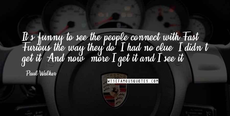 Paul Walker Quotes: It's funny to see the people connect with Fast & Furious the way they do. I had no clue, I didn't get it. And now, more I get it and I see it.