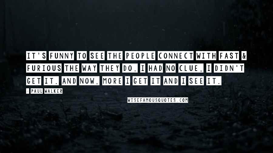 Paul Walker Quotes: It's funny to see the people connect with Fast & Furious the way they do. I had no clue, I didn't get it. And now, more I get it and I see it.
