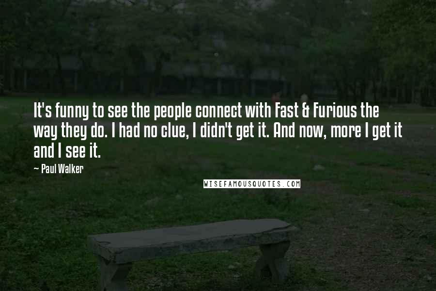 Paul Walker Quotes: It's funny to see the people connect with Fast & Furious the way they do. I had no clue, I didn't get it. And now, more I get it and I see it.