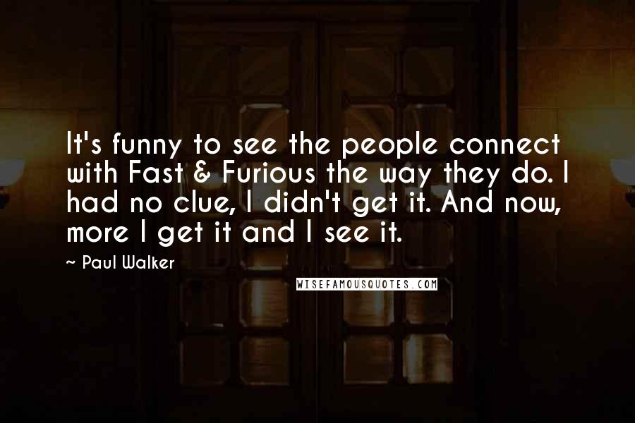 Paul Walker Quotes: It's funny to see the people connect with Fast & Furious the way they do. I had no clue, I didn't get it. And now, more I get it and I see it.