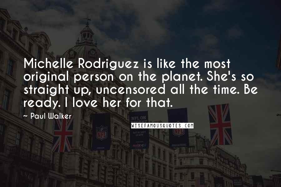 Paul Walker Quotes: Michelle Rodriguez is like the most original person on the planet. She's so straight up, uncensored all the time. Be ready. I love her for that.