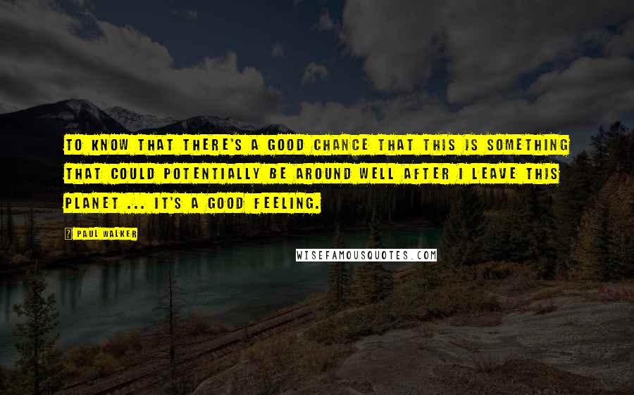 Paul Walker Quotes: To know that there's a good chance that this is something that could potentially be around well after I leave this planet ... it's a good feeling.