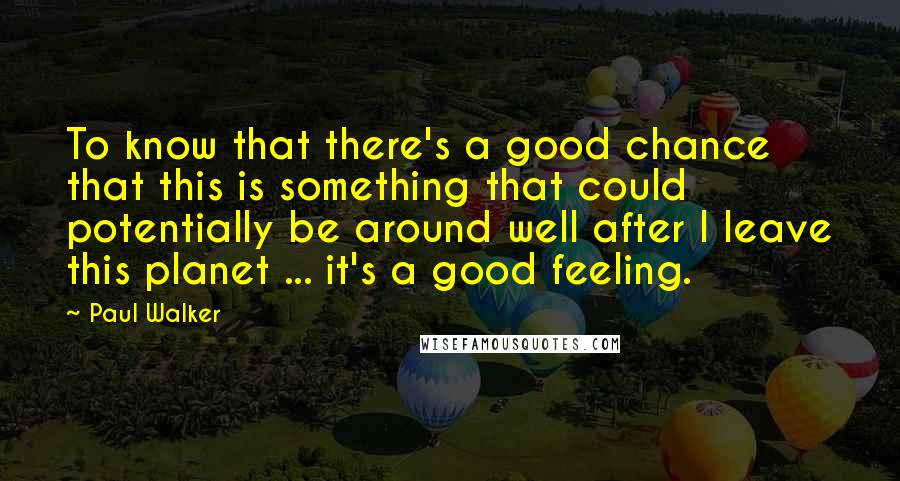 Paul Walker Quotes: To know that there's a good chance that this is something that could potentially be around well after I leave this planet ... it's a good feeling.