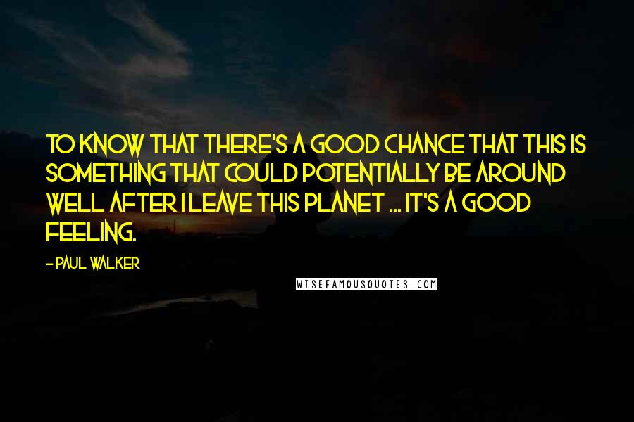 Paul Walker Quotes: To know that there's a good chance that this is something that could potentially be around well after I leave this planet ... it's a good feeling.