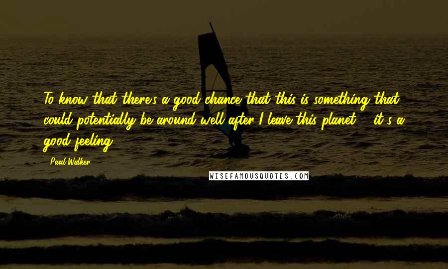 Paul Walker Quotes: To know that there's a good chance that this is something that could potentially be around well after I leave this planet ... it's a good feeling.