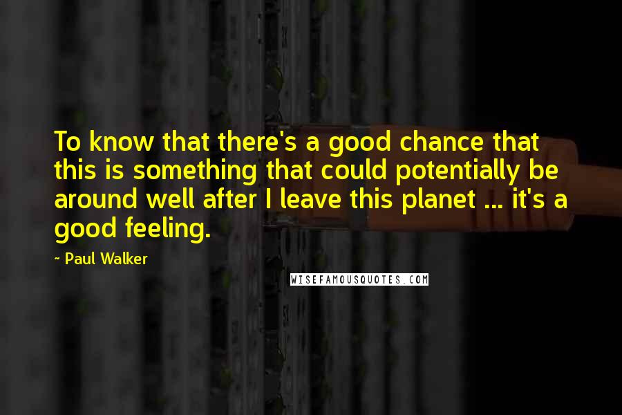Paul Walker Quotes: To know that there's a good chance that this is something that could potentially be around well after I leave this planet ... it's a good feeling.