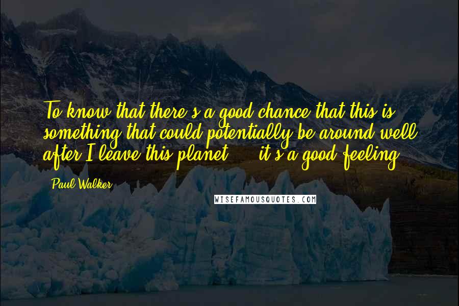 Paul Walker Quotes: To know that there's a good chance that this is something that could potentially be around well after I leave this planet ... it's a good feeling.